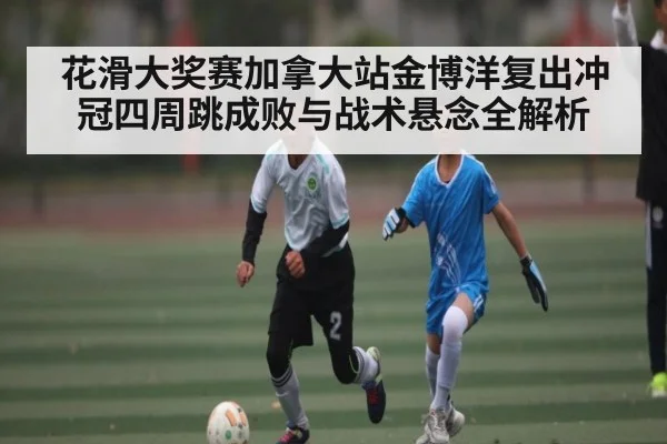 花滑大奖赛加拿大站金博洋复出冲冠四周跳成败与战术悬念全解析 - kaiyun